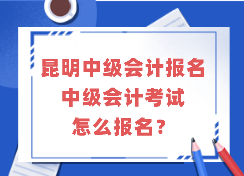 昆明中级会计报名|中级会计考试怎么报名