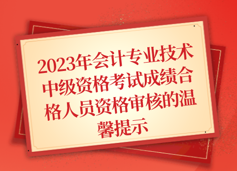 关于2023年会计专业技术中级资格考试成绩合格人员资格审核的温馨提示