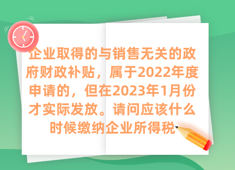 企业取得的与销售无关的政府财政补贴，属于2022年度申请的，但在2023年1月份才实际发放。请问应该什么时候缴纳企业所得税